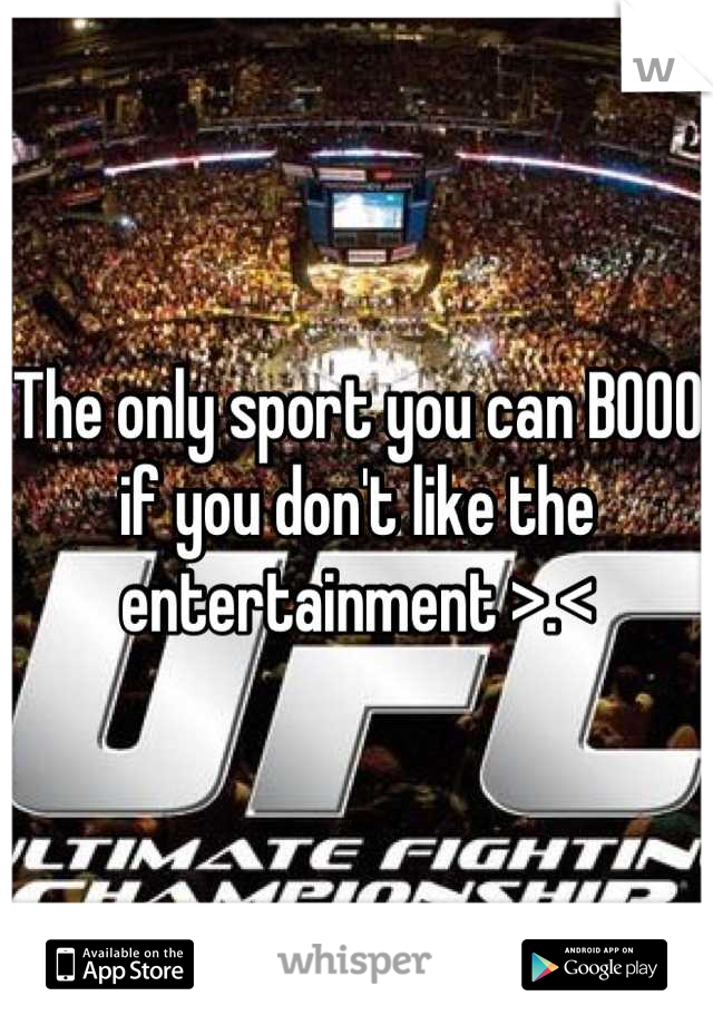 The only sport you can BOOO if you don't like the entertainment >.<