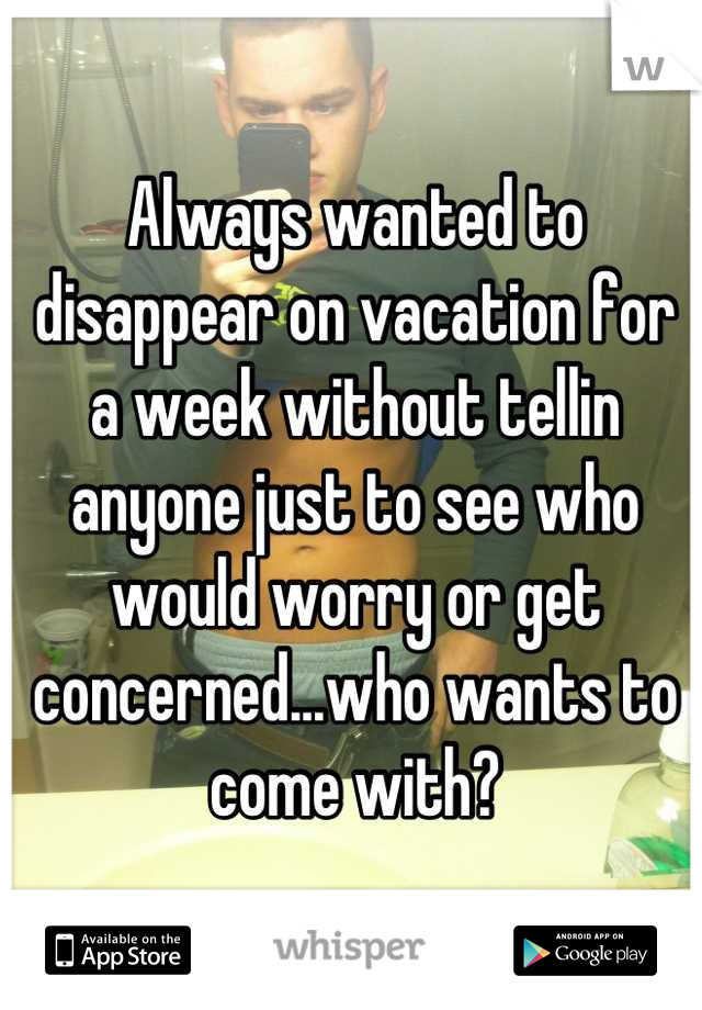 Always wanted to disappear on vacation for a week without tellin anyone just to see who would worry or get concerned...who wants to come with?