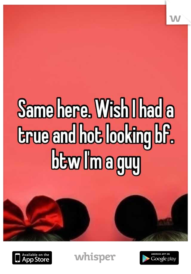 Same here. Wish I had a true and hot looking bf. btw I'm a guy