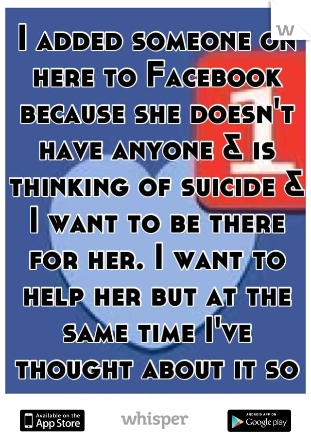 I added someone on here to Facebook because she doesn't have anyone & is thinking of suicide & I want to be there for her. I want to help her but at the same time I've thought about it so much myself.