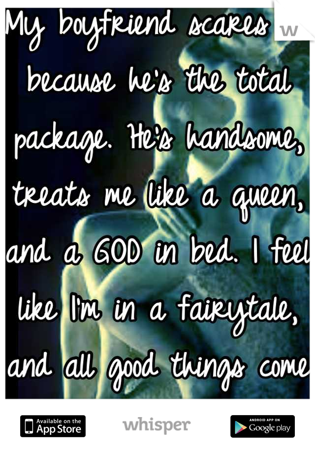 My boyfriend scares me because he's the total package. He's handsome, treats me like a queen, and a GOD in bed. I feel like I'm in a fairytale, and all good things come to an end...right??