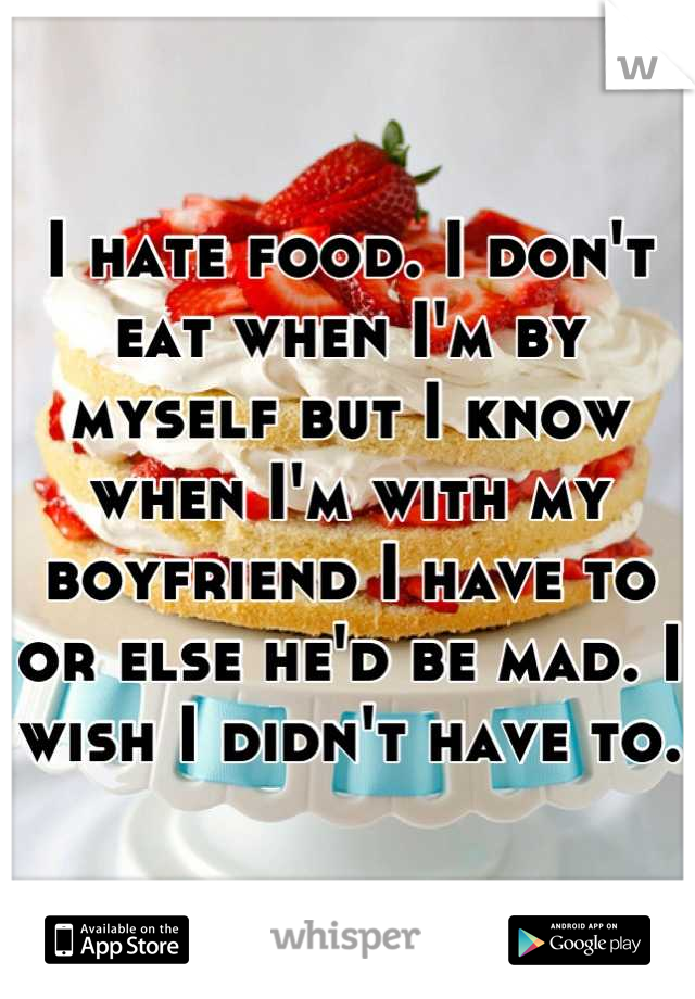 I hate food. I don't eat when I'm by myself but I know when I'm with my boyfriend I have to or else he'd be mad. I wish I didn't have to.
