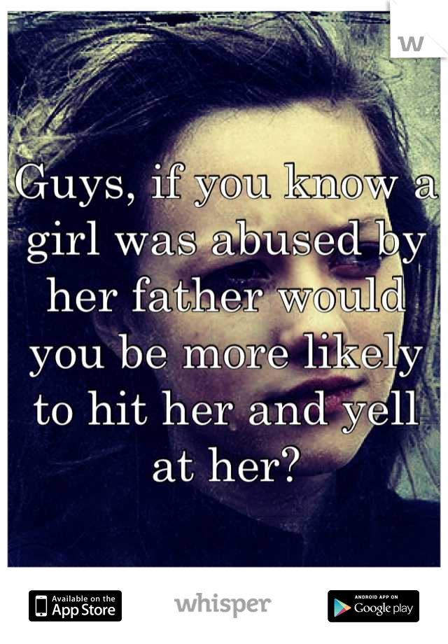 Guys, if you know a girl was abused by her father would you be more likely to hit her and yell at her?