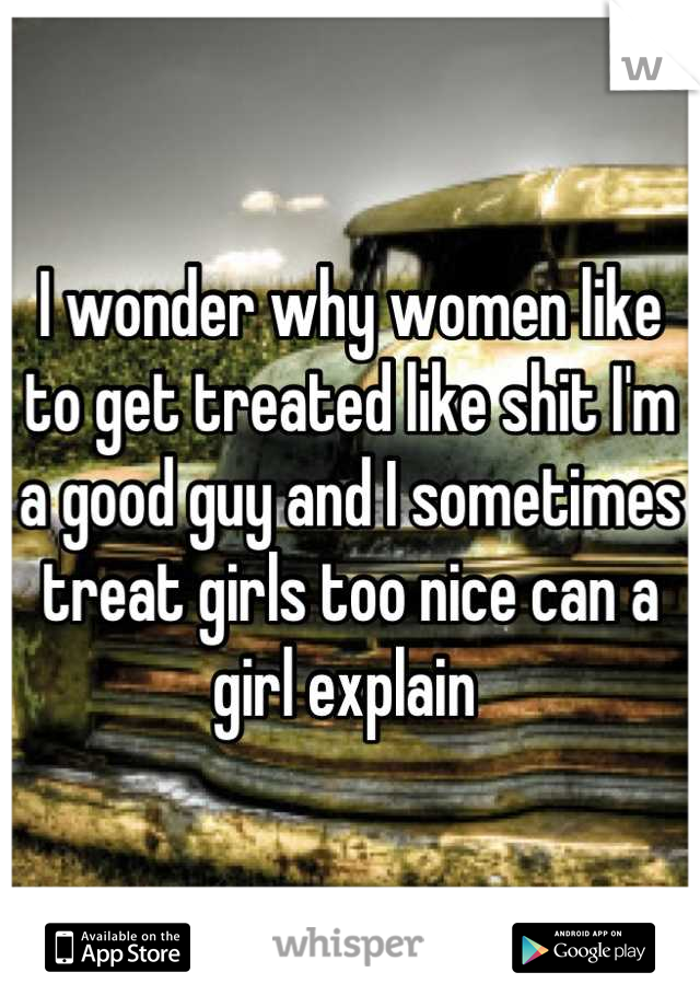 I wonder why women like to get treated like shit I'm a good guy and I sometimes treat girls too nice can a girl explain 