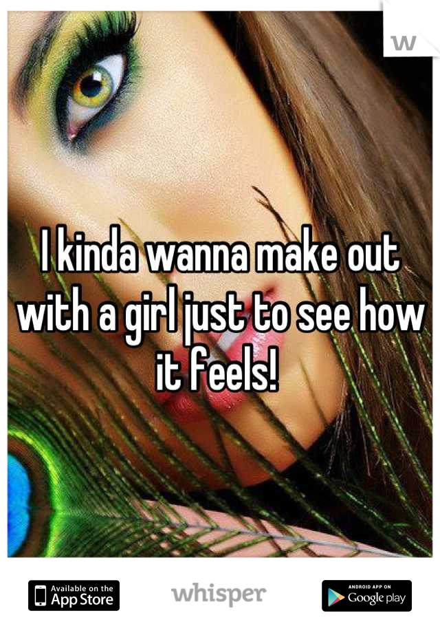 I kinda wanna make out with a girl just to see how it feels! 