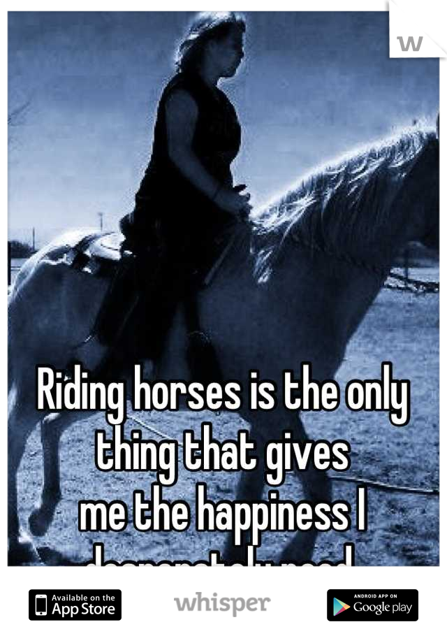 Riding horses is the only thing that gives 
me the happiness I desperately need 