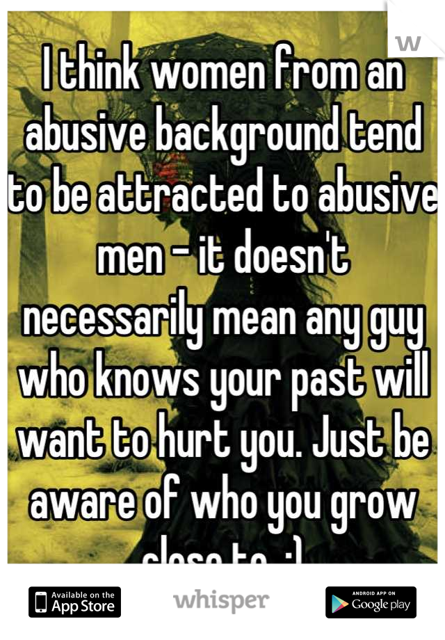 I think women from an abusive background tend to be attracted to abusive men - it doesn't necessarily mean any guy who knows your past will want to hurt you. Just be aware of who you grow close to. :)