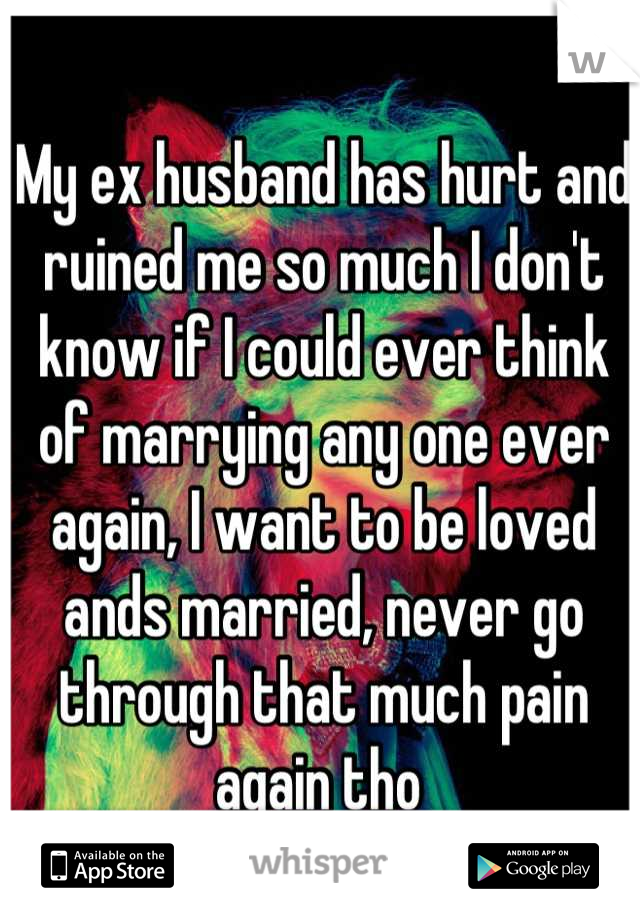 My ex husband has hurt and ruined me so much I don't know if I could ever think of marrying any one ever again, I want to be loved ands married, never go through that much pain again tho 