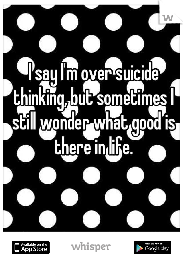 I say I'm over suicide thinking, but sometimes I still wonder what good is there in life.