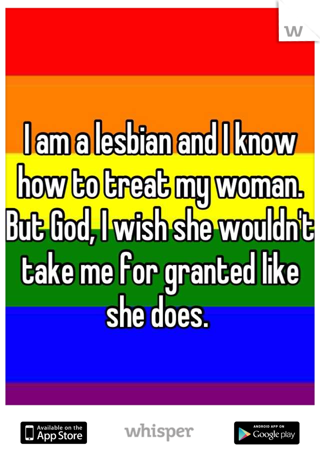 I am a lesbian and I know how to treat my woman. But God, I wish she wouldn't take me for granted like she does. 