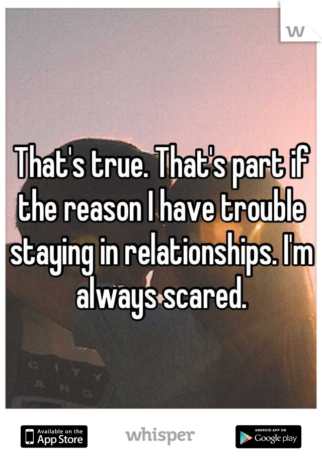 That's true. That's part if the reason I have trouble staying in relationships. I'm always scared.