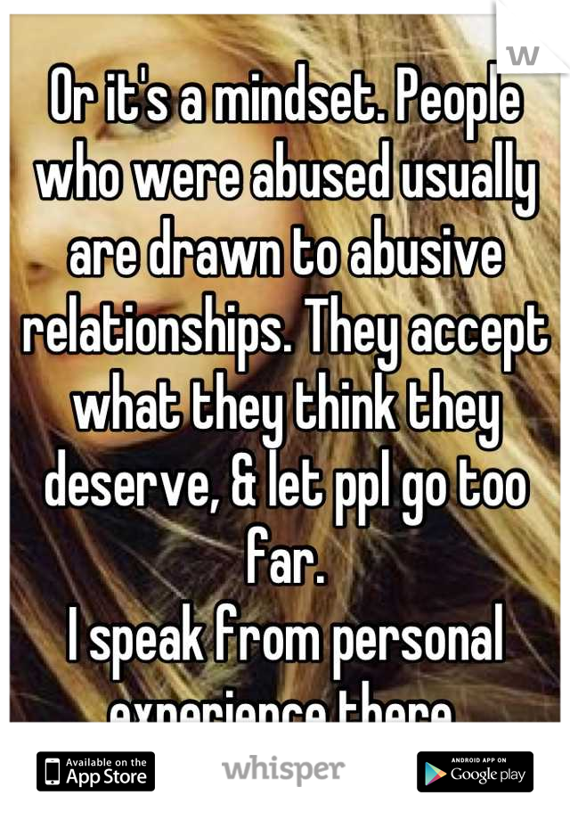 Or it's a mindset. People who were abused usually are drawn to abusive relationships. They accept what they think they deserve, & let ppl go too far.
I speak from personal experience there.