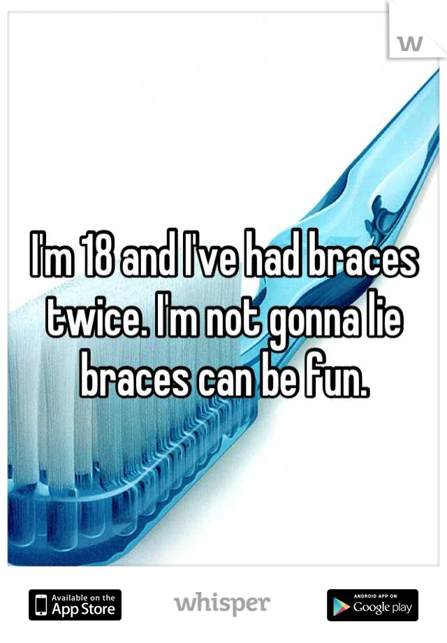 I'm 18 and I've had braces twice. I'm not gonna lie braces can be fun.