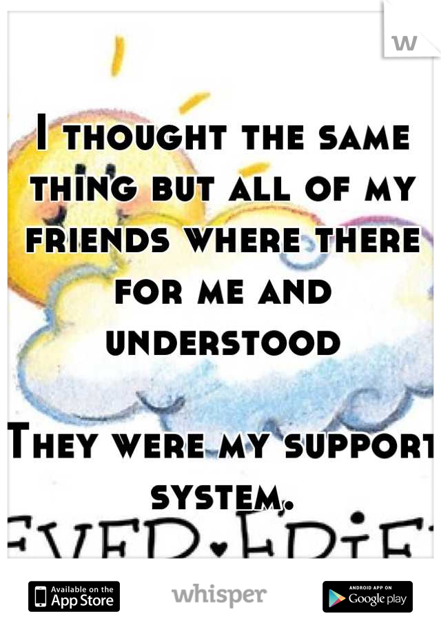 I thought the same thing but all of my friends where there for me and understood

They were my support system.