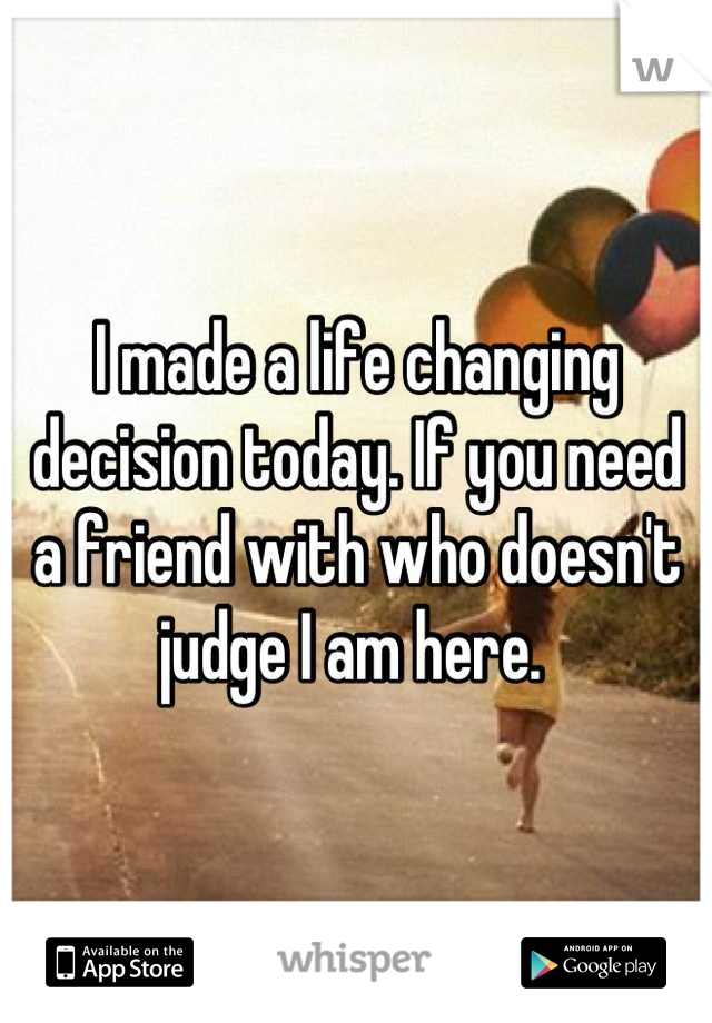 I made a life changing decision today. If you need a friend with who doesn't judge I am here. 