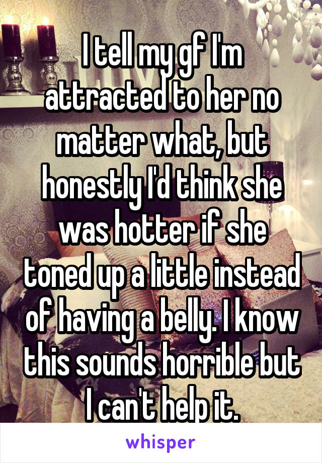 I tell my gf I'm attracted to her no matter what, but honestly I'd think she was hotter if she toned up a little instead of having a belly. I know this sounds horrible but I can't help it.