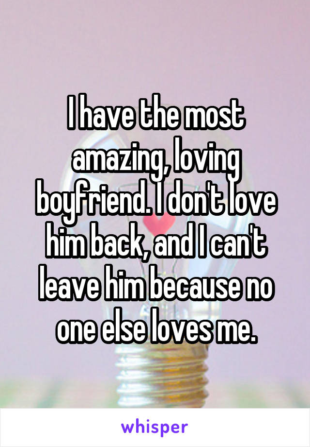 I have the most amazing, loving boyfriend. I don't love him back, and I can't leave him because no one else loves me.