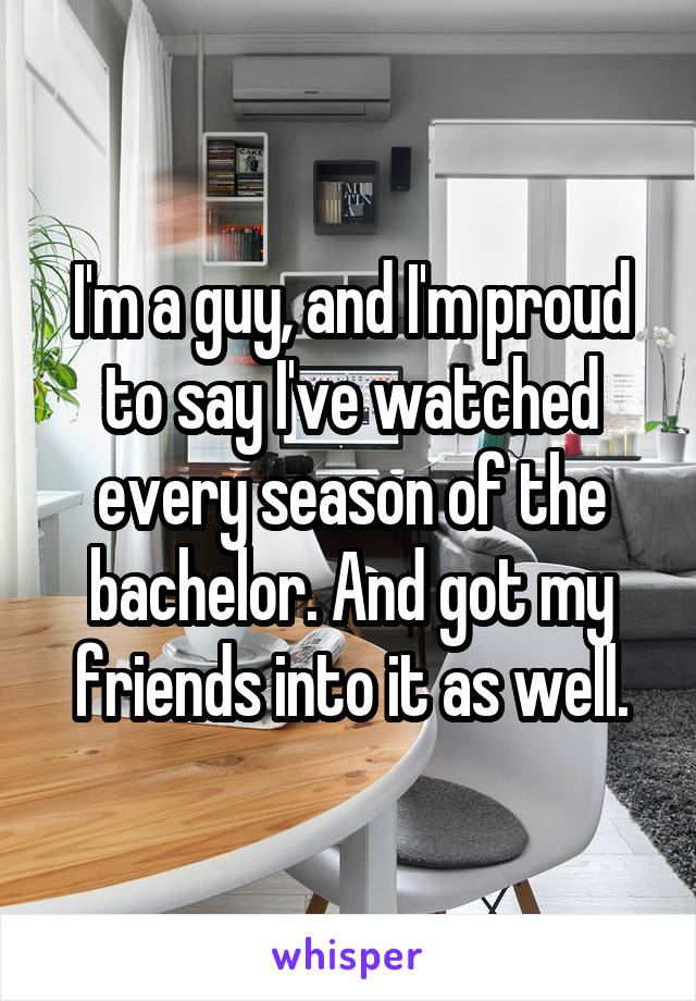 I'm a guy, and I'm proud to say I've watched every season of the bachelor. And got my friends into it as well.