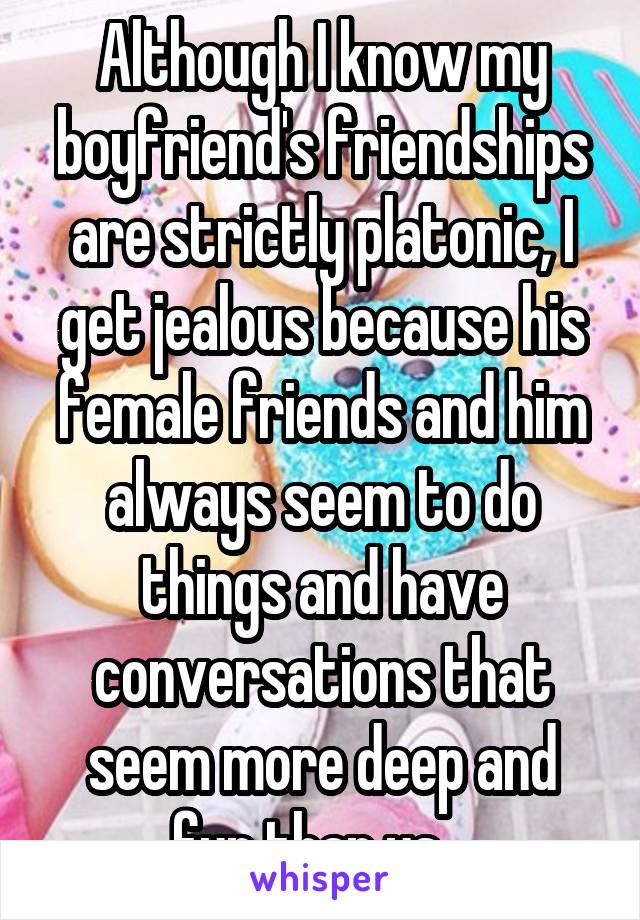 Although I know my boyfriend's friendships are strictly platonic, I get jealous because his female friends and him always seem to do things and have conversations that seem more deep and fun than us.  