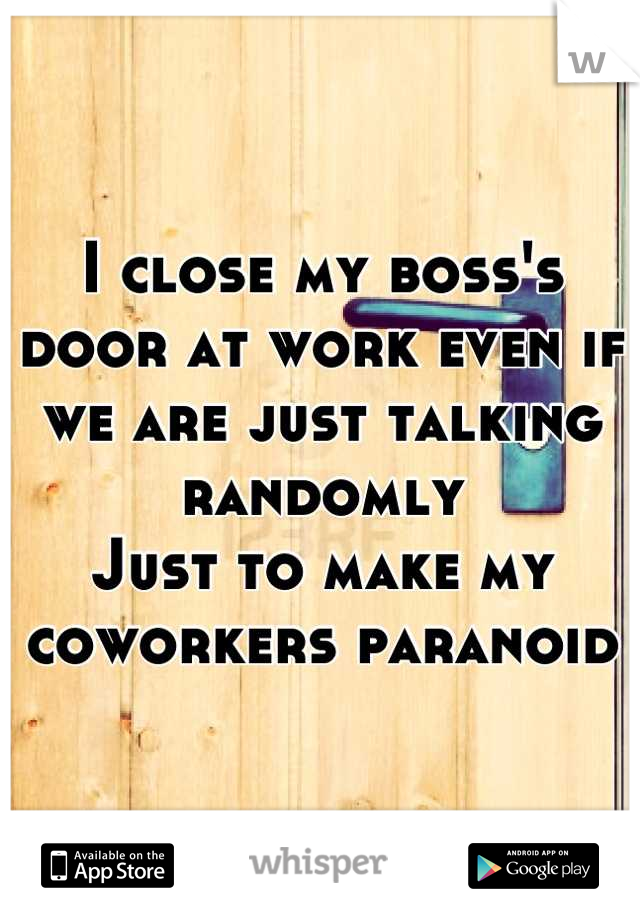 I close my boss's door at work even if we are just talking randomly 
Just to make my coworkers paranoid   