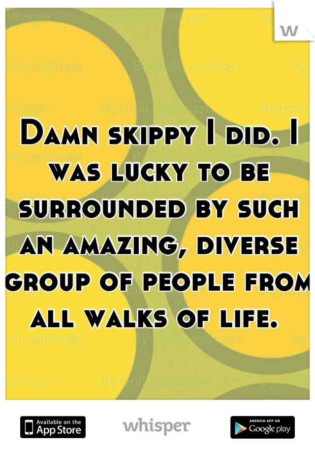 Damn skippy I did. I was lucky to be surrounded by such an amazing, diverse group of people from all walks of life. 