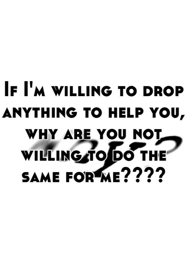 if-i-m-willing-to-drop-anything-to-help-you-why-are-you-not-willing-to-do-the-same-for-me