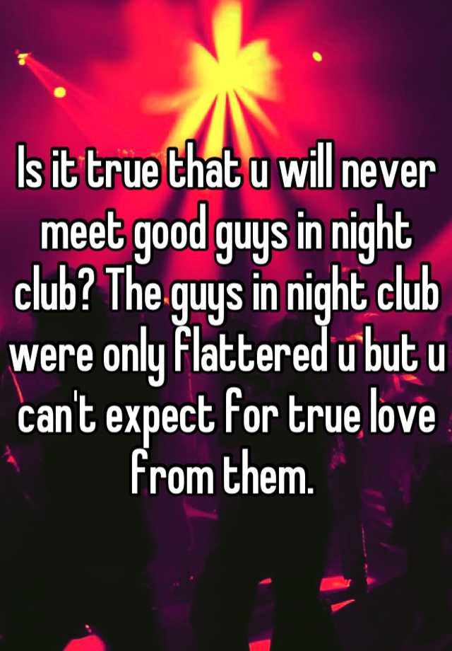 Is it true that u will never meet good guys in night club? The guys in ...