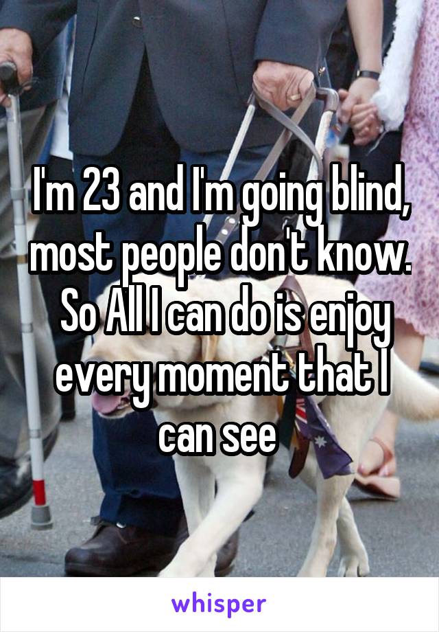 



I'm 23 and I'm going blind, most people don't know.  So All I can do is enjoy every moment that I can see 