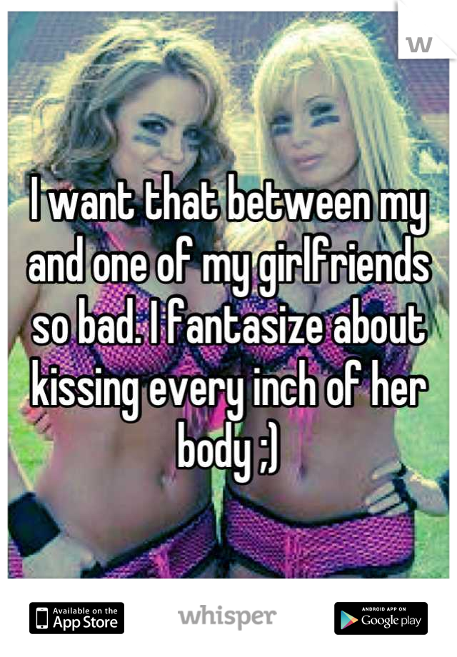 I want that between my and one of my girlfriends so bad. I fantasize about kissing every inch of her body ;)
