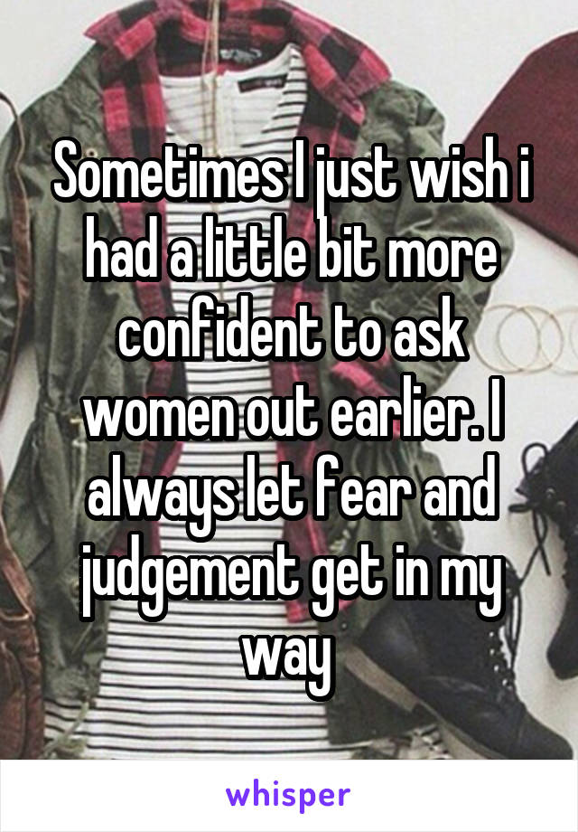 Sometimes I just wish i had a little bit more confident to ask women out earlier. I always let fear and judgement get in my way 