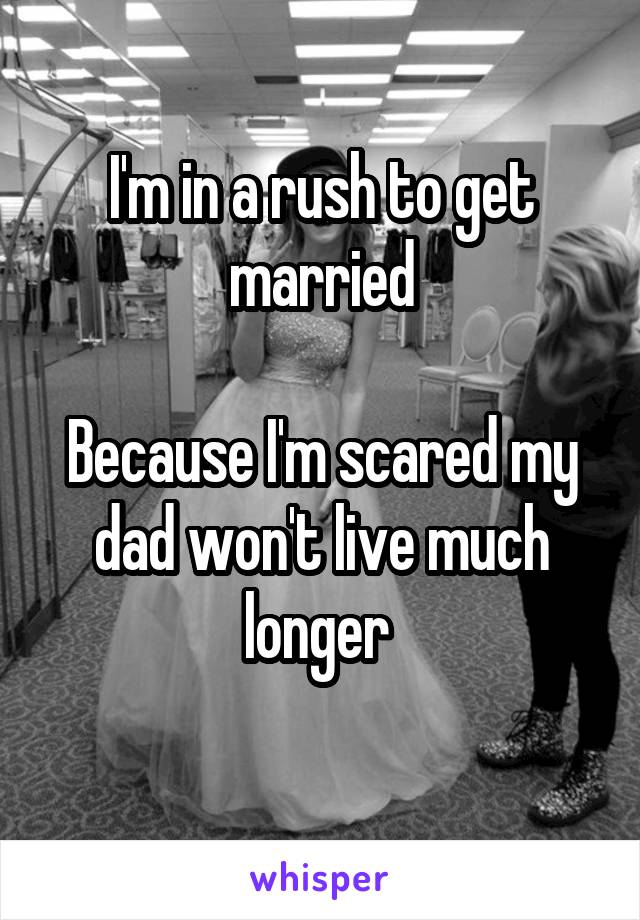 I'm in a rush to get married

Because I'm scared my dad won't live much longer 
