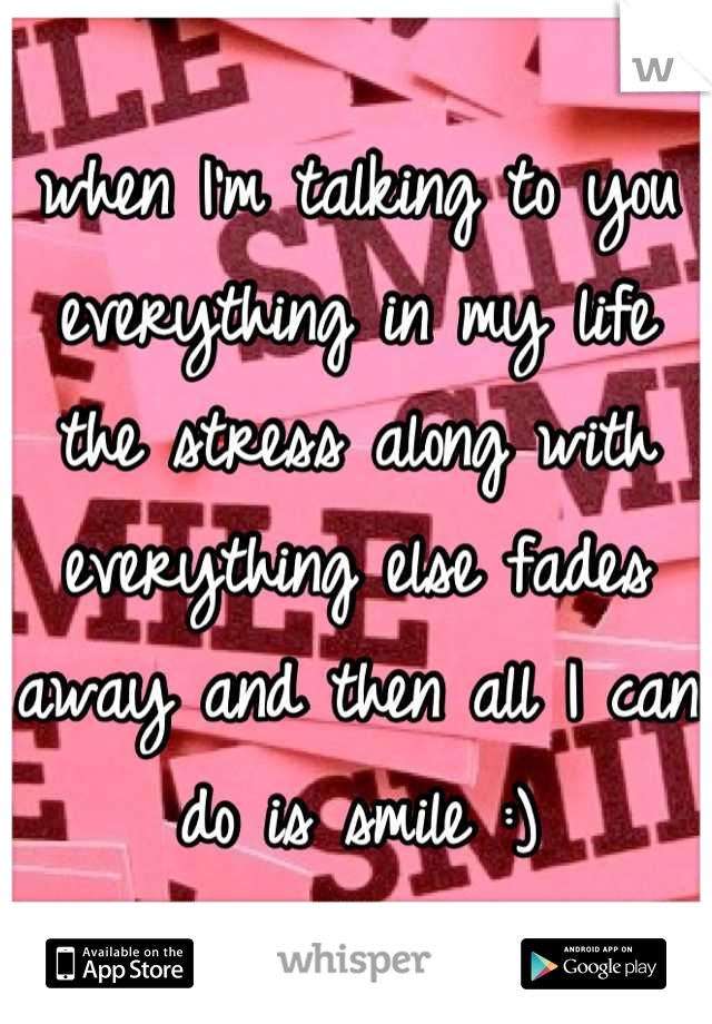 when I'm talking to you everything in my life the stress along with everything else fades away and then all I can do is smile :)