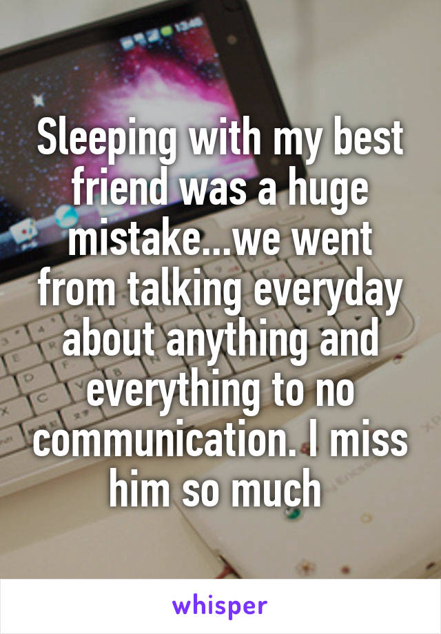 Sleeping with my best friend was a huge mistake...we went from talking everyday about anything and everything to no communication. I miss him so much 