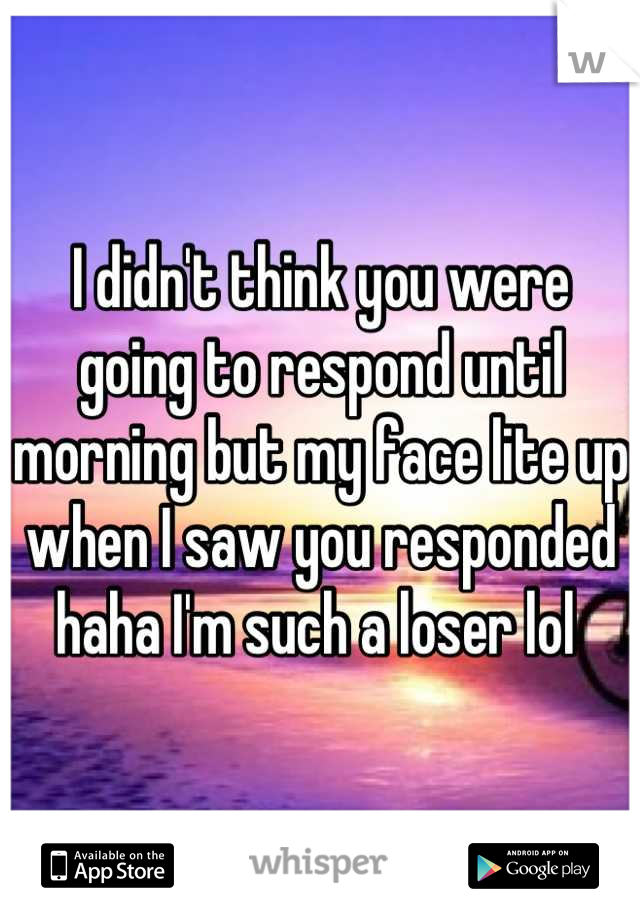 I didn't think you were going to respond until morning but my face lite up when I saw you responded haha I'm such a loser lol 