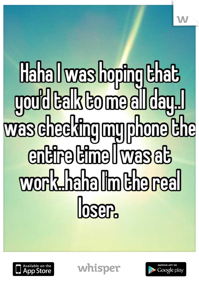 Haha I was hoping that you'd talk to me all day..I was checking my phone the entire time I was at work..haha I'm the real loser. 