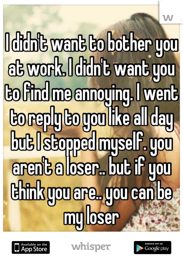 I didn't want to bother you at work. I didn't want you to find me annoying. I went to reply to you like all day but I stopped myself. you aren't a loser.. but if you think you are.. you can be my loser