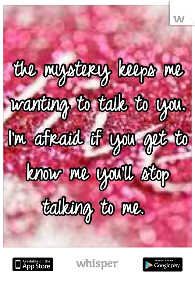 the mystery keeps me wanting to talk to you. I'm afraid if you get to know me you'll stop talking to me. 