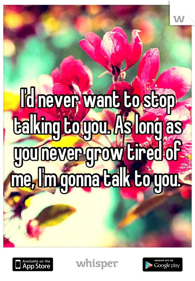 I'd never want to stop talking to you. As long as you never grow tired of me, I'm gonna talk to you. 