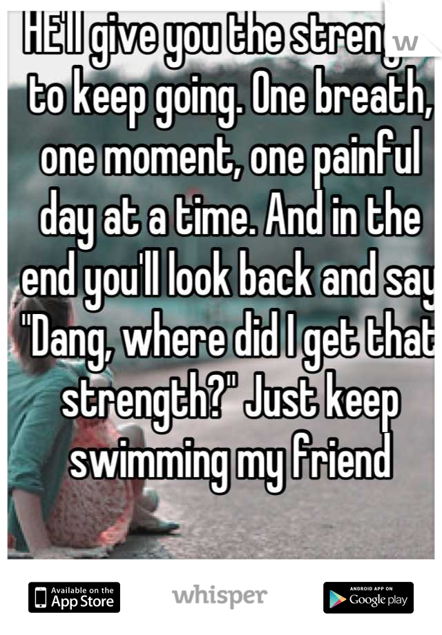 HE'll give you the strength to keep going. One breath, one moment, one painful day at a time. And in the end you'll look back and say "Dang, where did I get that strength?" Just keep swimming my friend