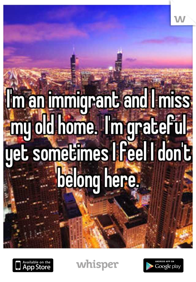 I'm an immigrant and I miss my old home.  I'm grateful yet sometimes I feel I don't belong here.