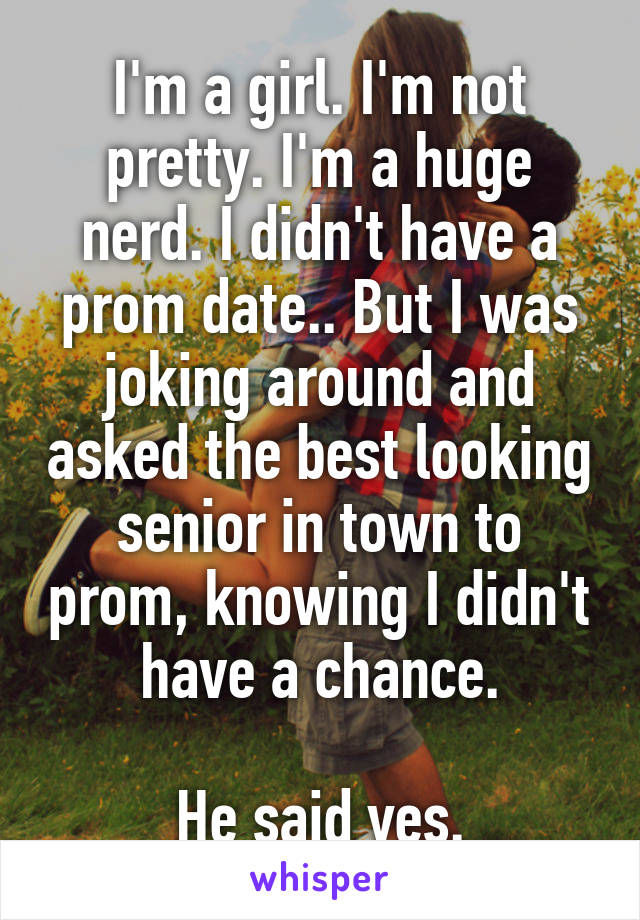 I'm a girl. I'm not pretty. I'm a huge nerd. I didn't have a prom date.. But I was joking around and asked the best looking senior in town to prom, knowing I didn't have a chance.

He said yes.