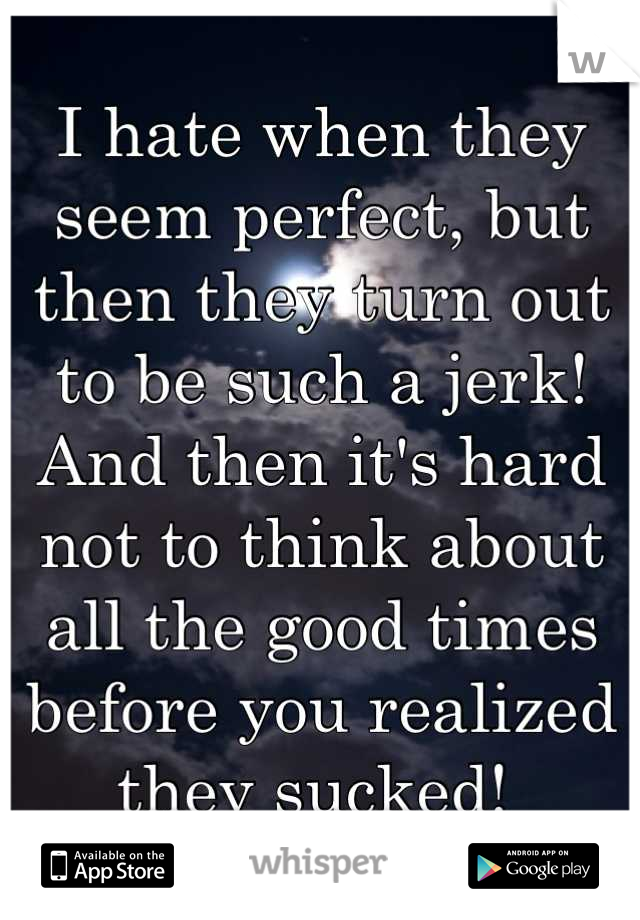 I hate when they seem perfect, but then they turn out to be such a jerk! And then it's hard not to think about all the good times before you realized they sucked! 