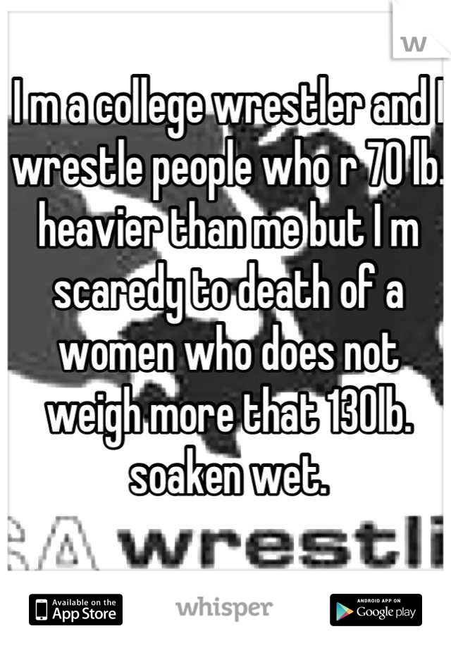 I m a college wrestler and I wrestle people who r 70 lb. heavier than me but I m scaredy to death of a women who does not weigh more that 130lb. soaken wet.