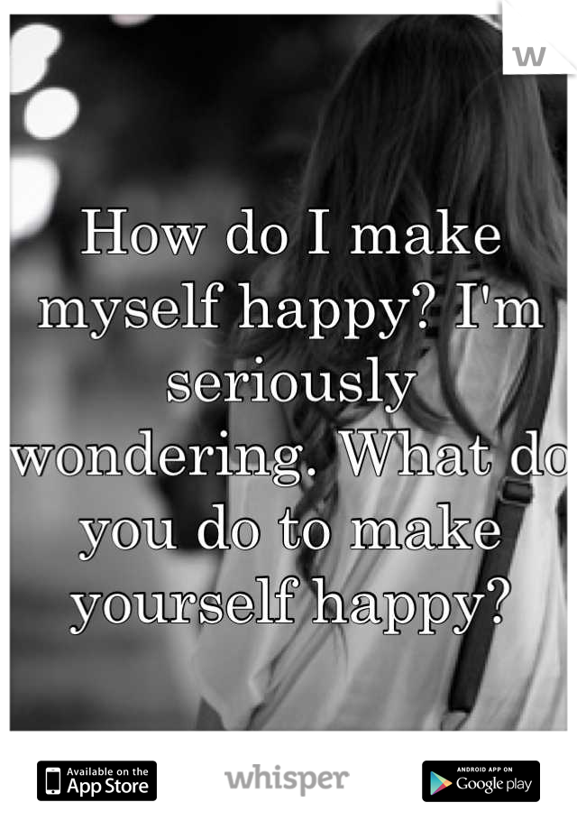 How do I make myself happy? I'm seriously wondering. What do you do to make yourself happy?