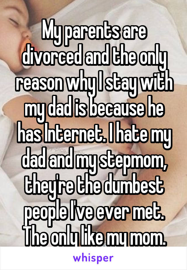 My parents are divorced and the only reason why I stay with my dad is because he has Internet. I hate my dad and my stepmom, they're the dumbest people I've ever met. The only like my mom.