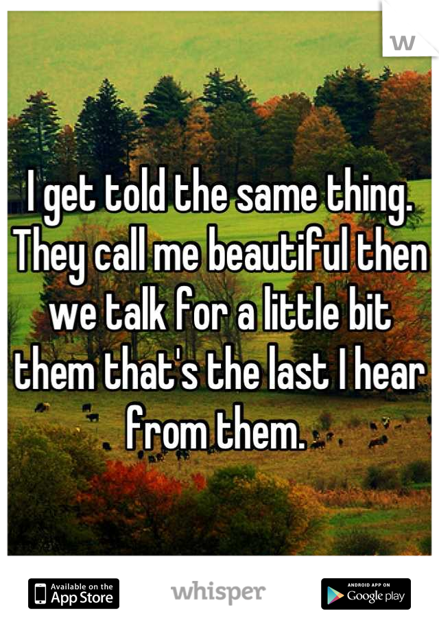 I get told the same thing. They call me beautiful then we talk for a little bit them that's the last I hear from them. 