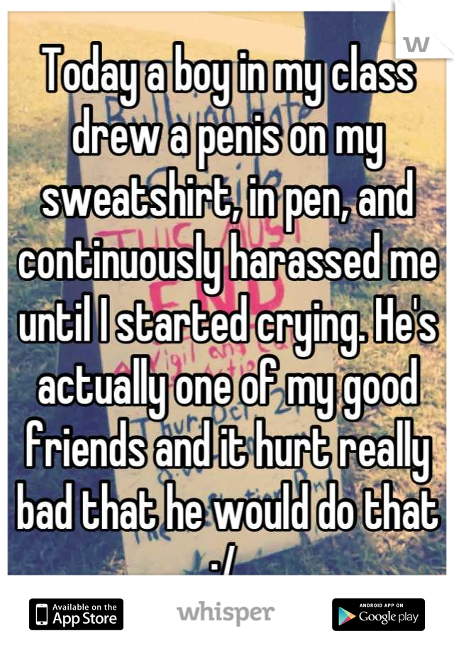 Today a boy in my class drew a penis on my sweatshirt, in pen, and continuously harassed me until I started crying. He's actually one of my good friends and it hurt really bad that he would do that :/ 