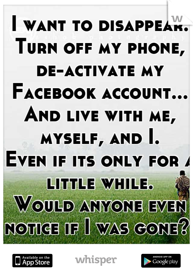 I want to disappear. 
Turn off my phone, de-activate my Facebook account... 
And live with me, myself, and I. 
Even if its only for a little while. 
Would anyone even notice if I was gone? 
