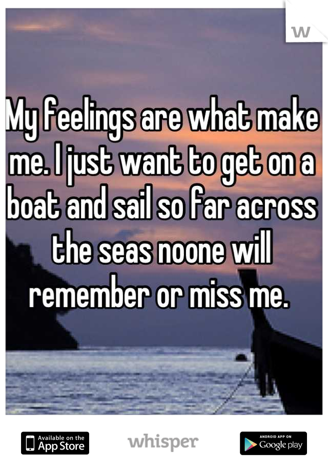 My feelings are what make me. I just want to get on a boat and sail so far across the seas noone will remember or miss me. 