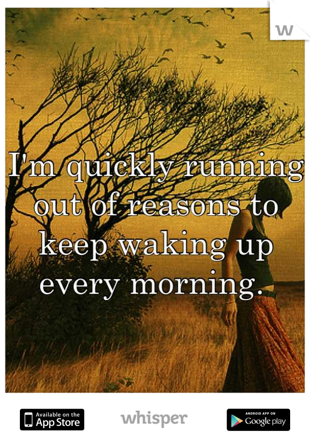 I'm quickly running out of reasons to keep waking up every morning. 